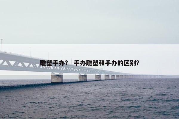 雕塑手办？ 手办雕塑和手办的区别？