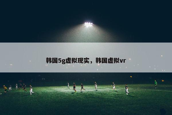 韩国5g虚拟现实，韩国虚拟vr
