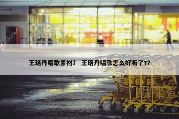 王珞丹唱歌素材？ 王珞丹唱歌怎么好听了?？