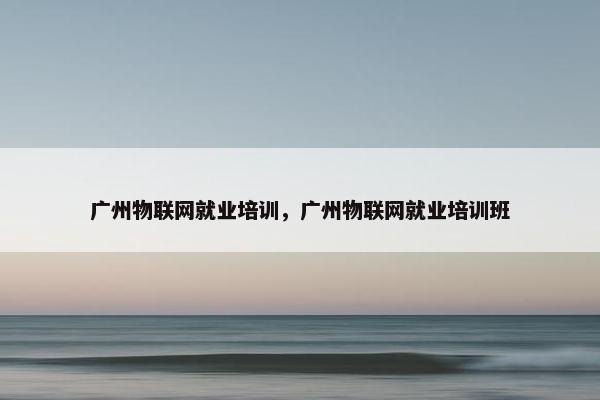 广州物联网就业培训，广州物联网就业培训班