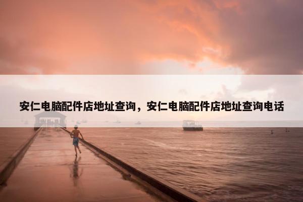安仁电脑配件店地址查询，安仁电脑配件店地址查询电话