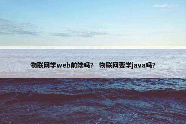 物联网学web前端吗？ 物联网要学java吗？