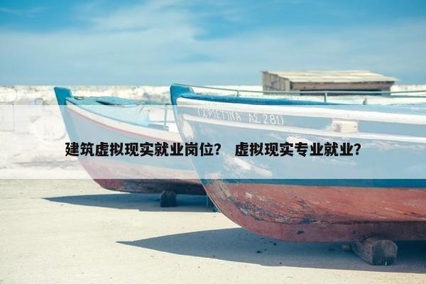 建筑虚拟现实就业岗位？ 虚拟现实专业就业？
