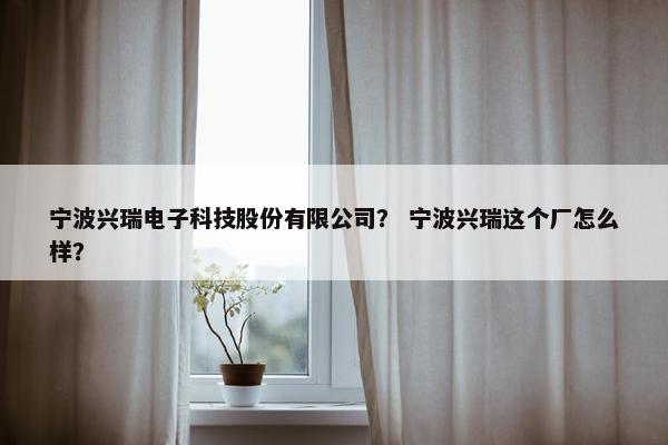 宁波兴瑞电子科技股份有限公司？ 宁波兴瑞这个厂怎么样？