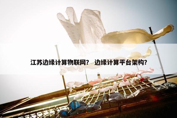 江苏边缘计算物联网？ 边缘计算平台架构？