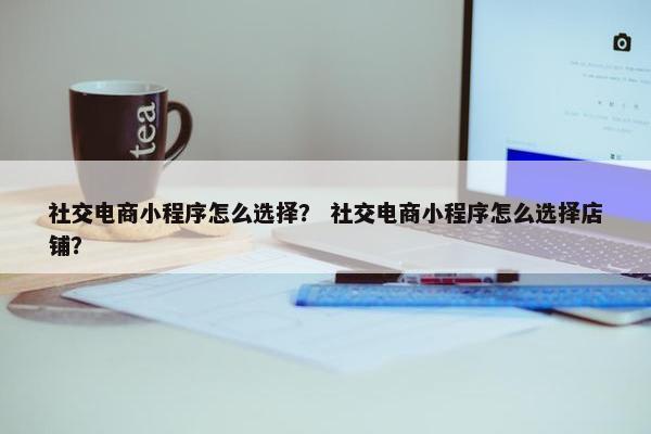 社交电商小程序怎么选择？ 社交电商小程序怎么选择店铺？