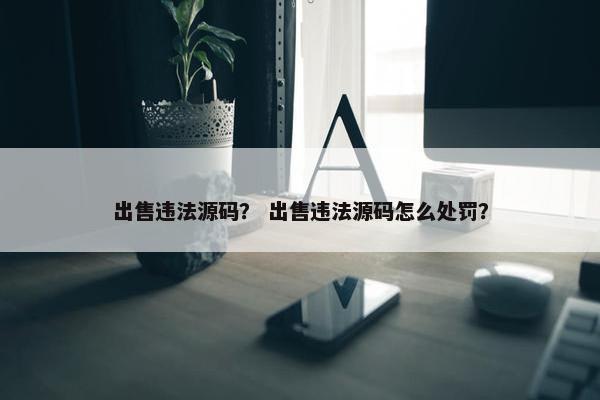 出售违法源码？ 出售违法源码怎么处罚？