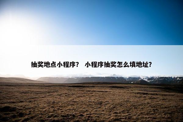 抽奖地点小程序？ 小程序抽奖怎么填地址？