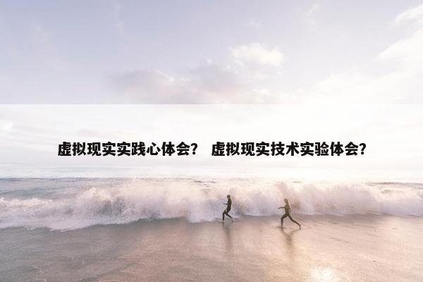 虚拟现实实践心体会？ 虚拟现实技术实验体会？