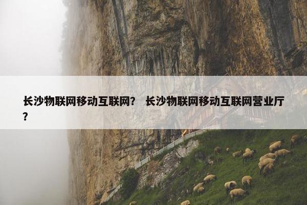 长沙物联网移动互联网？ 长沙物联网移动互联网营业厅？