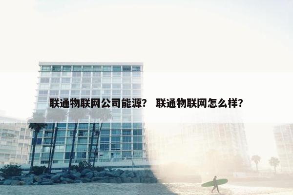 联通物联网公司能源？ 联通物联网怎么样？