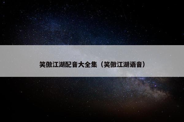 笑傲江湖配音大全集（笑傲江湖语音）