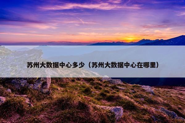 苏州大数据中心多少（苏州大数据中心在哪里）