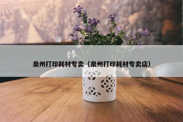 泉州打印耗材专卖（泉州打印耗材专卖店）