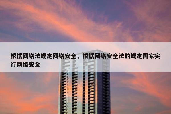 根据网络法规定网络安全，根据网络安全法的规定国家实行网络安全