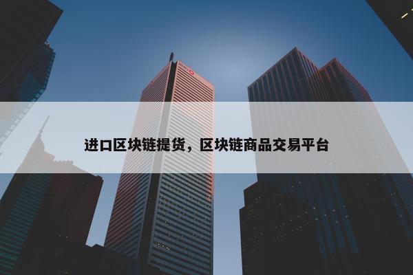 进口区块链提货，区块链商品交易平台