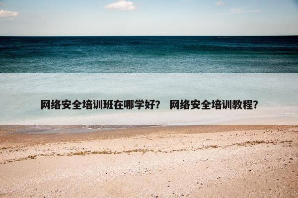 网络安全培训班在哪学好？ 网络安全培训教程？