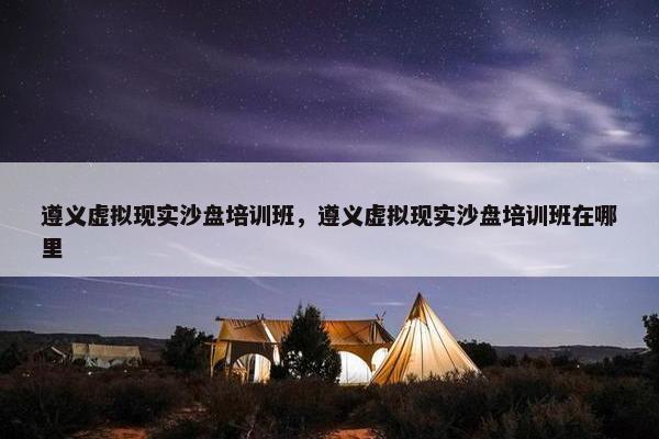 遵义虚拟现实沙盘培训班，遵义虚拟现实沙盘培训班在哪里