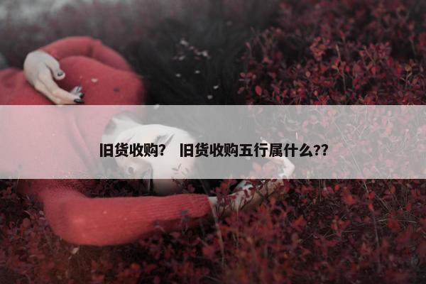 旧货收购？ 旧货收购五行属什么?？