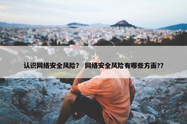 认识网络安全风险？ 网络安全风险有哪些方面?？