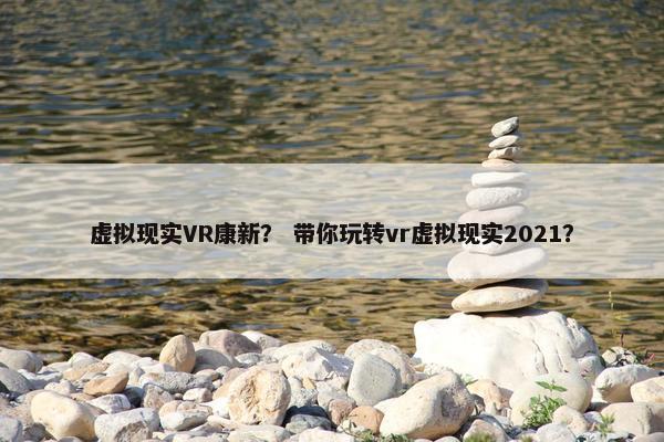 虚拟现实VR康新？ 带你玩转vr虚拟现实2021？