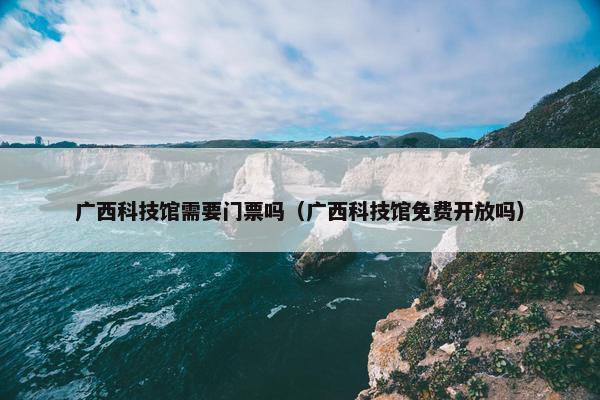 广西科技馆需要门票吗（广西科技馆免费开放吗）