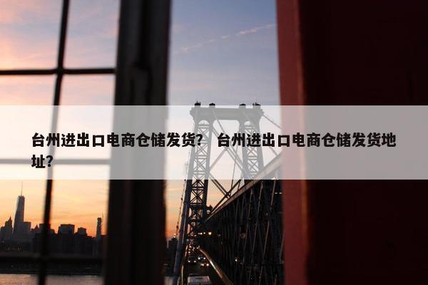 台州进出口电商仓储发货？ 台州进出口电商仓储发货地址？