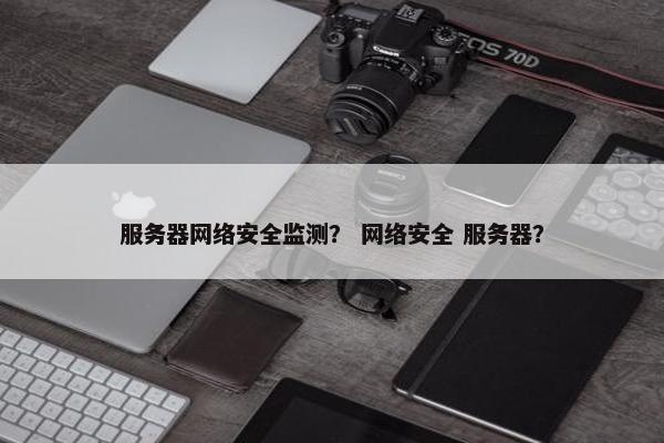 服务器网络安全监测？ 网络安全 服务器？