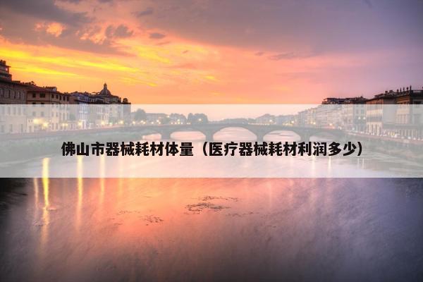 佛山市器械耗材体量（医疗器械耗材利润多少）