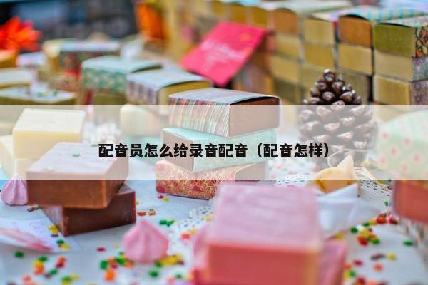 配音员怎么给录音配音（配音怎样）