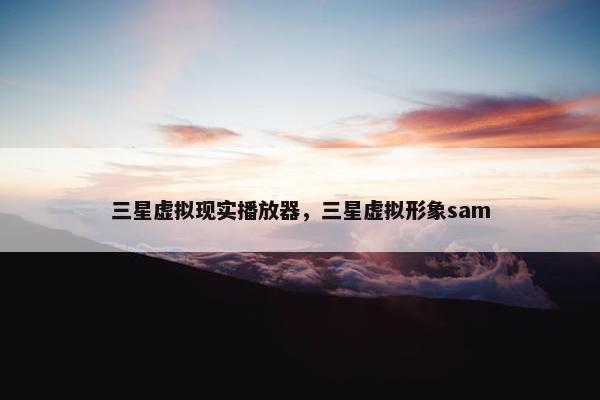 三星虚拟现实播放器，三星虚拟形象sam