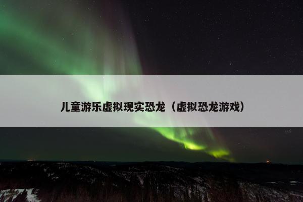 儿童游乐虚拟现实恐龙（虚拟恐龙游戏）
