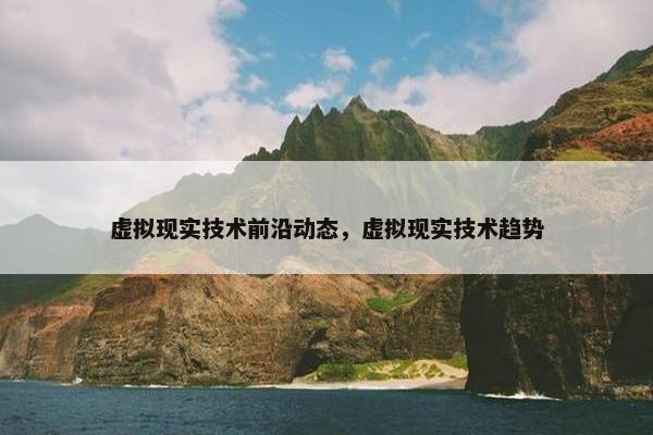 虚拟现实技术前沿动态，虚拟现实技术趋势