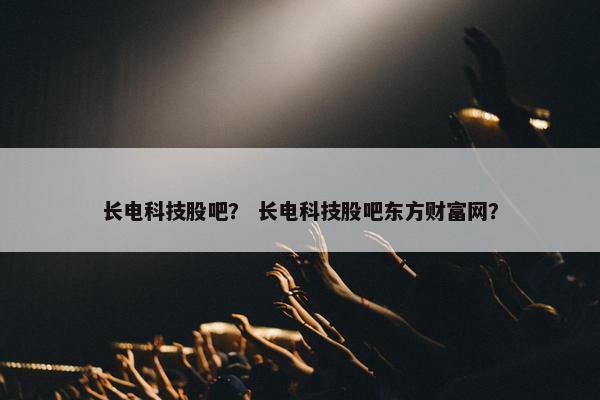 长电科技股吧？ 长电科技股吧东方财富网？