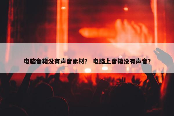 电脑音箱没有声音素材？ 电脑上音箱没有声音？