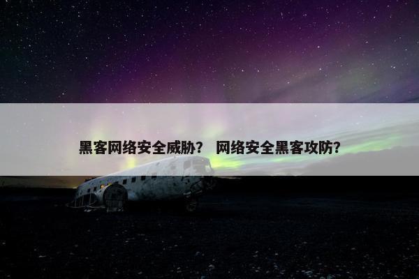 黑客网络安全威胁？ 网络安全黑客攻防？
