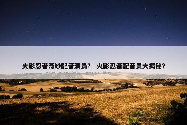 火影忍者奇妙配音演员？ 火影忍者配音员大揭秘？