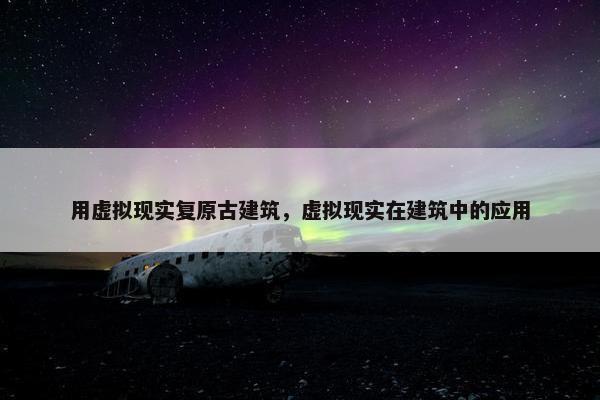 用虚拟现实复原古建筑，虚拟现实在建筑中的应用
