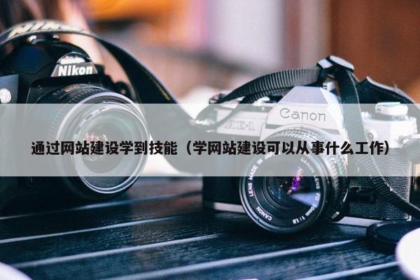 通过网站建设学到技能（学网站建设可以从事什么工作）