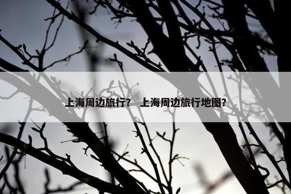 上海周边旅行？ 上海周边旅行地图？