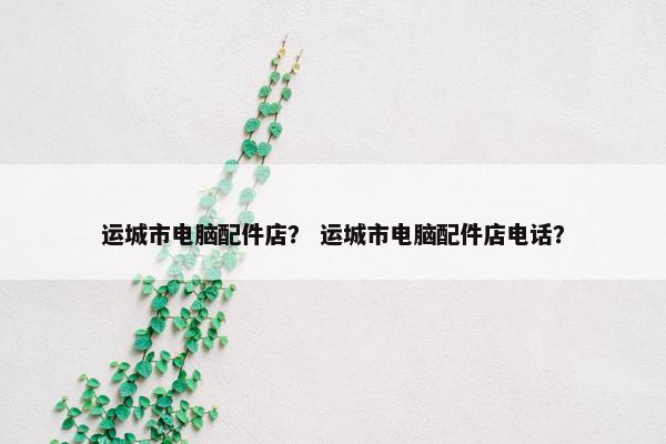 运城市电脑配件店？ 运城市电脑配件店电话？