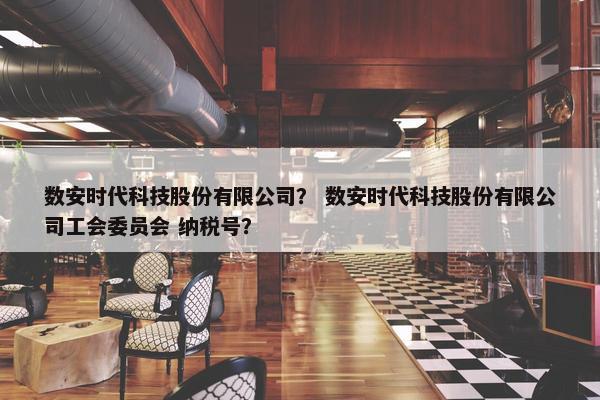 数安时代科技股份有限公司？ 数安时代科技股份有限公司工会委员会 纳税号？