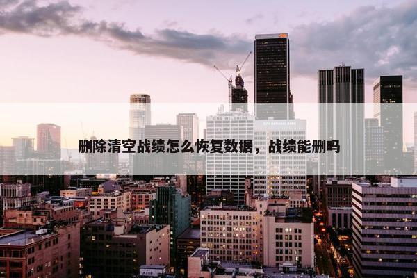 删除清空战绩怎么恢复数据，战绩能删吗