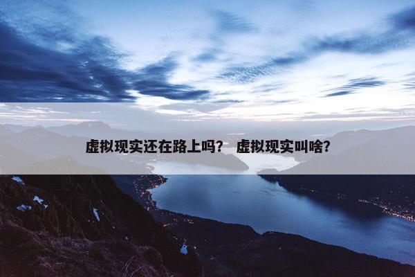 虚拟现实还在路上吗？ 虚拟现实叫啥？