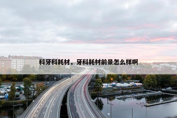 科牙科耗材，牙科耗材前景怎么样啊