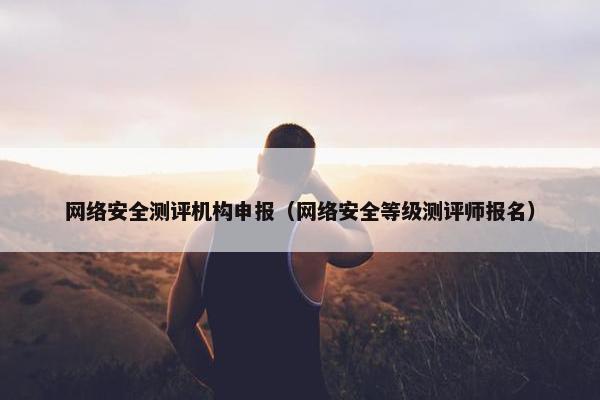 网络安全测评机构申报（网络安全等级测评师报名）