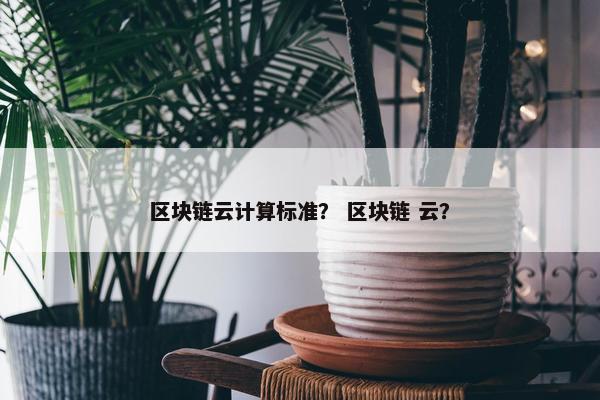 区块链云计算标准？ 区块链 云？