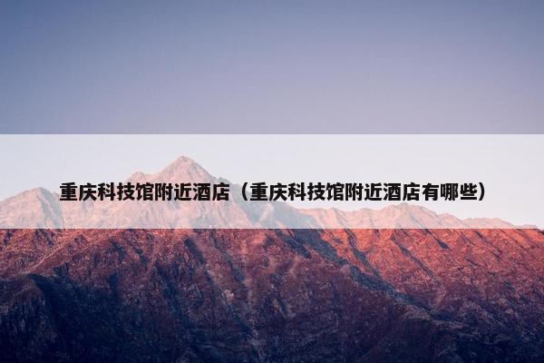 重庆科技馆附近酒店（重庆科技馆附近酒店有哪些）