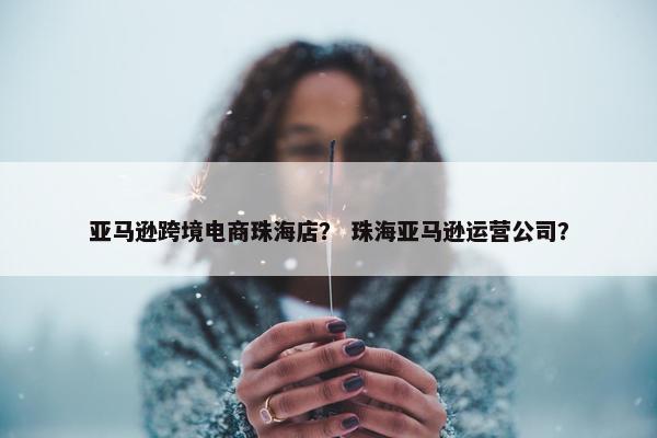 亚马逊跨境电商珠海店？ 珠海亚马逊运营公司？