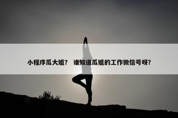 小程序瓜大姐？ 谁知道瓜姐的工作微信号呀？